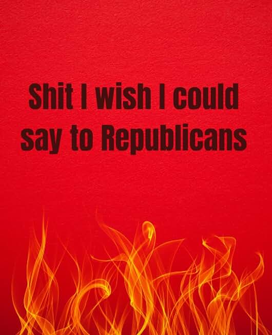 Shit I Wish I Could Say To Republicans